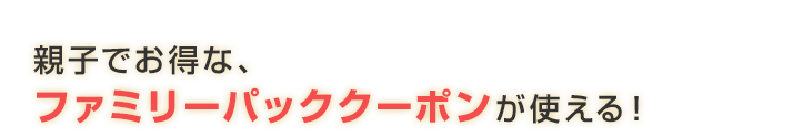 親子でお得な、ファミリーパッククーポンが使える！